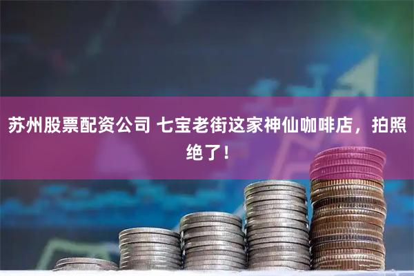 苏州股票配资公司 七宝老街这家神仙咖啡店，拍照绝了！