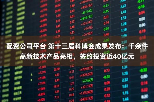 配资公司平台 第十三届科博会成果发布：千余件高新技术产品亮相，签约投资近40亿元