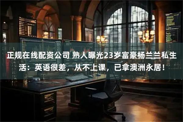 正规在线配资公司 熟人曝光23岁富豪杨兰兰私生活：英语很差，从不上课，已拿澳洲永居！