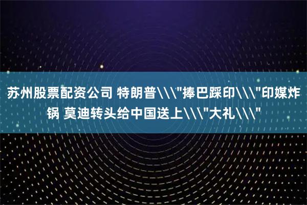 苏州股票配资公司 特朗普\＂捧巴踩印\＂印媒炸锅 莫迪转头给中国送上\＂大礼\＂