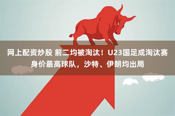 网上配资炒股 前二均被淘汰！U23国足成淘汰赛身价最高球队，沙特、伊朗均出局