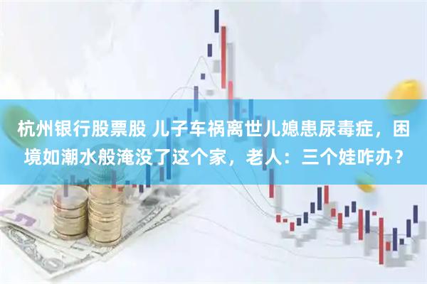 杭州银行股票股 儿子车祸离世儿媳患尿毒症，困境如潮水般淹没了这个家，老人：三个娃咋办？