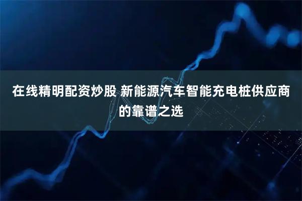 在线精明配资炒股 新能源汽车智能充电桩供应商的靠谱之选