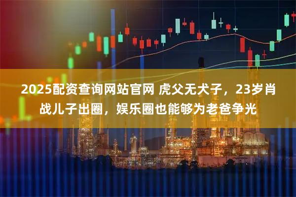 2025配资查询网站官网 虎父无犬子，23岁肖战儿子出圈，娱乐圈也能够为老爸争光