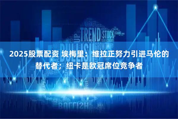 2025股票配资 埃梅里：维拉正努力引进马伦的替代者；纽卡是欧冠席位竞争者