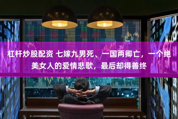 杠杆炒股配资 七嫁九男死、一国两卿亡，一个绝美女人的爱情悲歌，最后却得善终