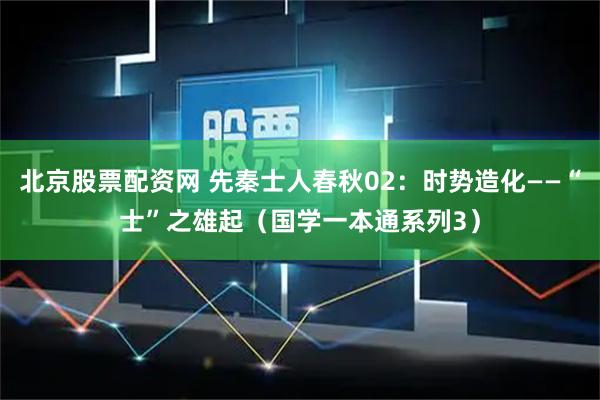 北京股票配资网 先秦士人春秋02：时势造化——“士”之雄起（国学一本通系列3）