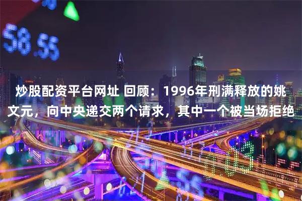 炒股配资平台网址 回顾：1996年刑满释放的姚文元，向中央递交两个请求，其中一个被当场拒绝