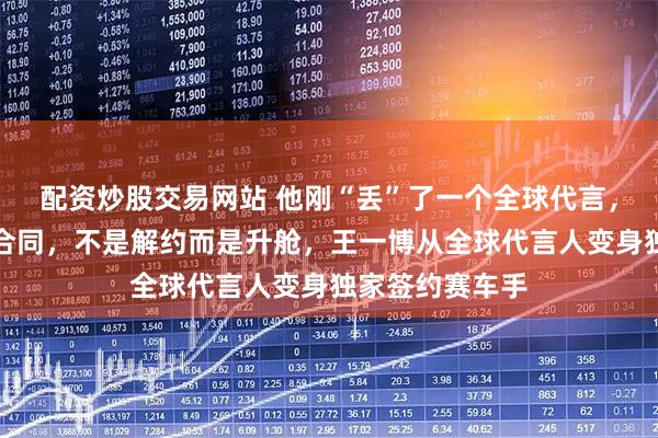 配资炒股交易网站 他刚“丢”了一个全球代言，品牌方连夜改合同，不是解约而是升舱，王一博从全球代言人变身独家签约赛车手
