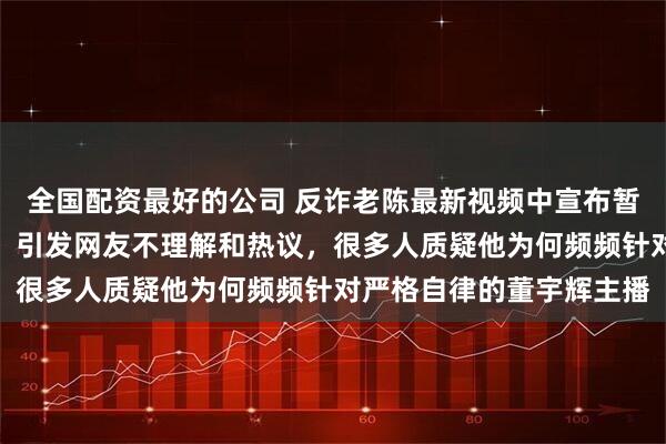 全国配资最好的公司 反诈老陈最新视频中宣布暂时退网，复出时间未定，引发网友不理解和热议，很多人质疑他为何频频针对严格自律的董宇辉主播