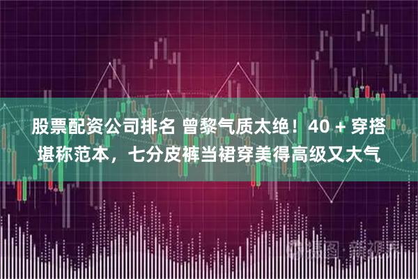 股票配资公司排名 曾黎气质太绝！40 + 穿搭堪称范本，七分皮裤当裙穿美得高级又大气