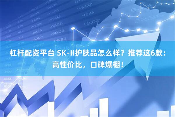 杠杆配资平台 SK-II护肤品怎么样？推荐这6款：高性价比，口碑爆棚！