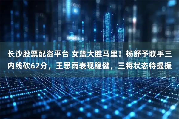 长沙股票配资平台 女篮大胜马里！杨舒予联手三内线砍62分，王思雨表现稳健，三将状态待提振