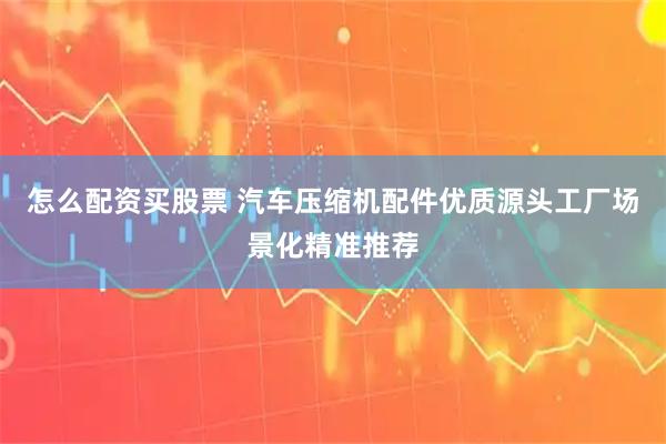 怎么配资买股票 汽车压缩机配件优质源头工厂场景化精准推荐
