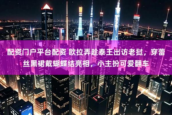 配资门户平台配资 欧拉弄趁泰王出访老挝，穿蕾丝黑裙戴蝴蝶结亮相，小主扮可爱翻车