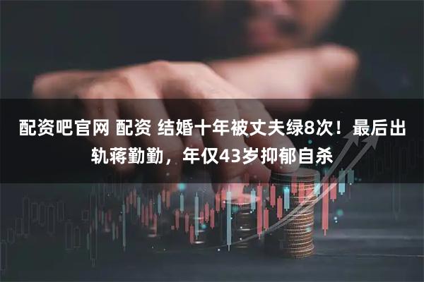 配资吧官网 配资 结婚十年被丈夫绿8次！最后出轨蒋勤勤，年仅43岁抑郁自杀