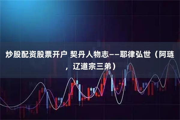 炒股配资股票开户 契丹人物志——耶律弘世（阿琏，辽道宗三弟）