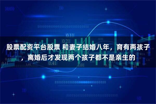 股票配资平台股票 和妻子结婚八年，育有两孩子，离婚后才发现两个孩子都不是亲生的
