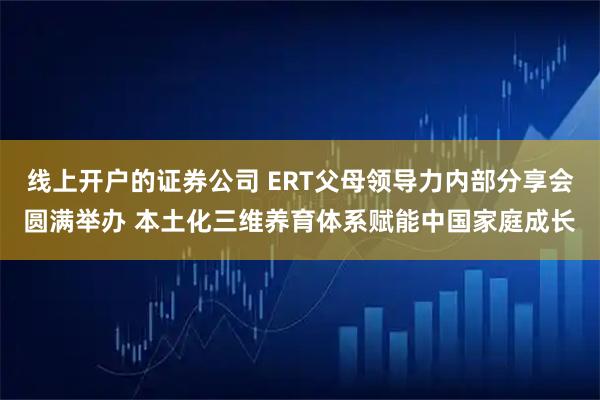 线上开户的证券公司 ERT父母领导力内部分享会圆满举办 本土化三维养育体系赋能中国家庭成长