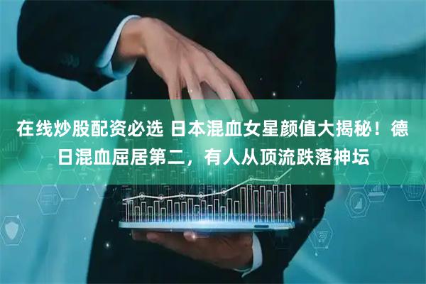 在线炒股配资必选 日本混血女星颜值大揭秘！德日混血屈居第二，有人从顶流跌落神坛