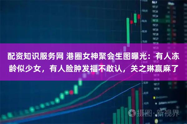 配资知识服务网 港圈女神聚会生图曝光：有人冻龄似少女，有人脸肿发福不敢认，关之琳赢麻了