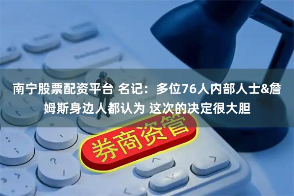 南宁股票配资平台 名记：多位76人内部人士&詹姆斯身边人都认为 这次的决定很大胆