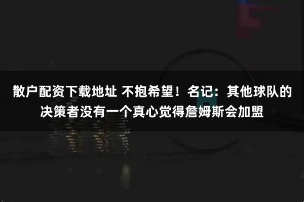 散户配资下载地址 不抱希望！名记：其他球队的决策者没有一个真心觉得詹姆斯会加盟