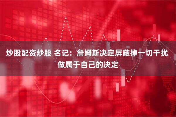 炒股配资炒股 名记：詹姆斯决定屏蔽掉一切干扰 做属于自己的决定