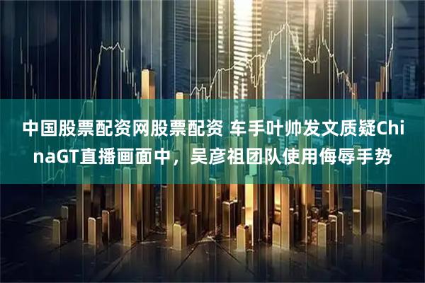 中国股票配资网股票配资 车手叶帅发文质疑ChinaGT直播画面中，吴彦祖团队使用侮辱手势