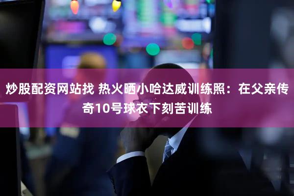 炒股配资网站找 热火晒小哈达威训练照：在父亲传奇10号球衣下刻苦训练