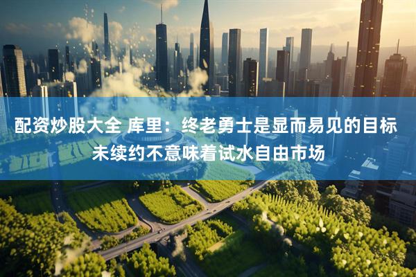 配资炒股大全 库里：终老勇士是显而易见的目标 未续约不意味着试水自由市场